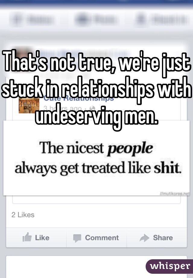That's not true, we're just stuck in relationships with undeserving men.