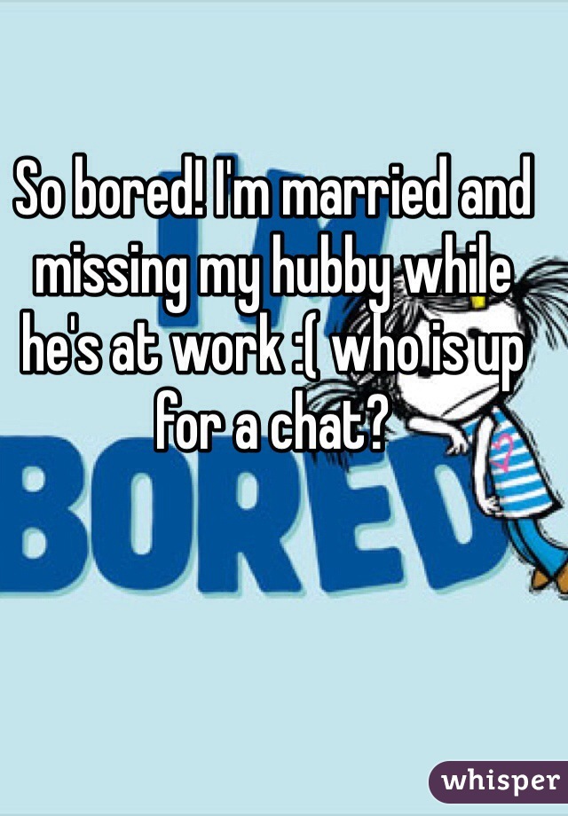 So bored! I'm married and missing my hubby while he's at work :( who is up for a chat? 