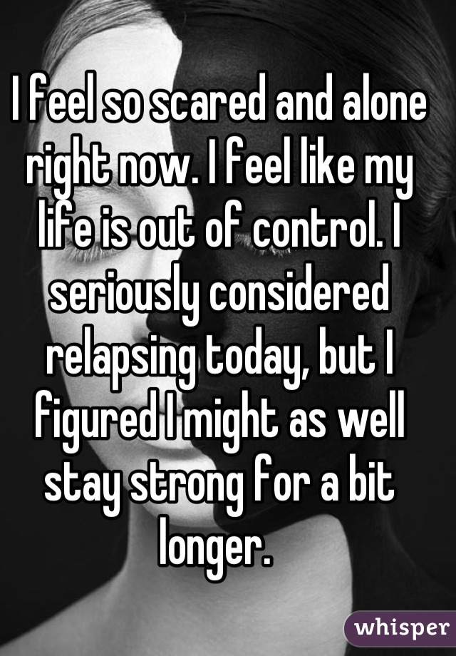 I feel so scared and alone right now. I feel like my life is out of control. I seriously considered relapsing today, but I figured I might as well stay strong for a bit longer. 
