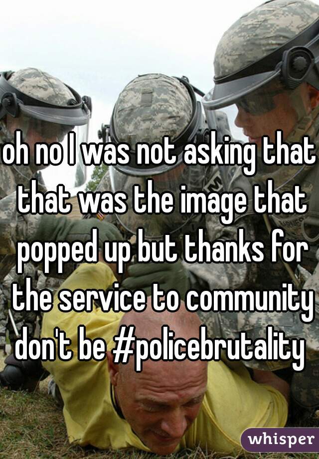 oh no I was not asking that that was the image that popped up but thanks for the service to community don't be #policebrutality 