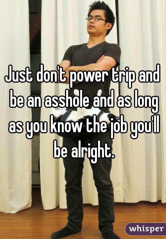 Just don't power trip and be an asshole and as long as you know the job you'll be alright.