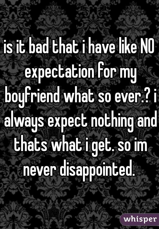 is it bad that i have like NO expectation for my boyfriend what so ever.? i always expect nothing and thats what i get. so im never disappointed. 