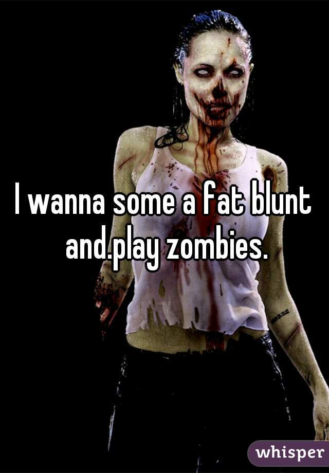 I wanna some a fat blunt and.play zombies.