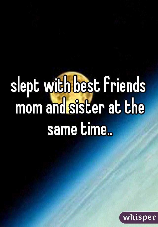 slept with best friends mom and sister at the same time..