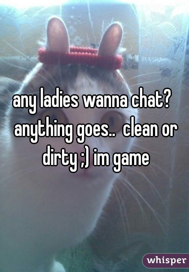 any ladies wanna chat?  anything goes..  clean or dirty ;) im game