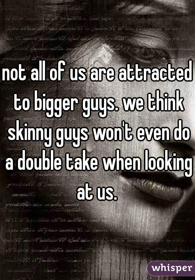 not all of us are attracted to bigger guys. we think skinny guys won't even do a double take when looking at us. 