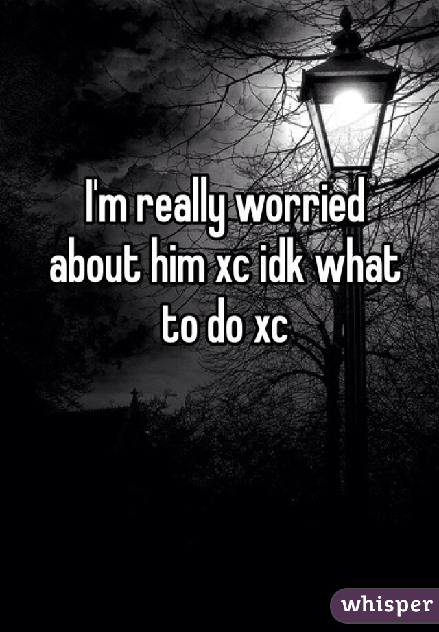 I'm really worried 
about him xc idk what 
to do xc