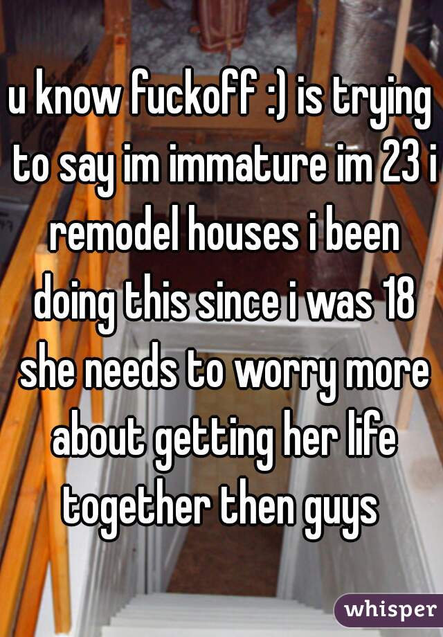 u know fuckoff :) is trying to say im immature im 23 i remodel houses i been doing this since i was 18 she needs to worry more about getting her life together then guys 