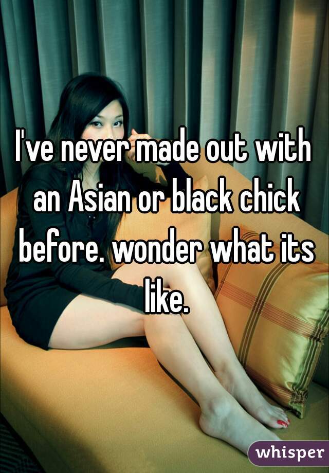 I've never made out with an Asian or black chick before. wonder what its like.