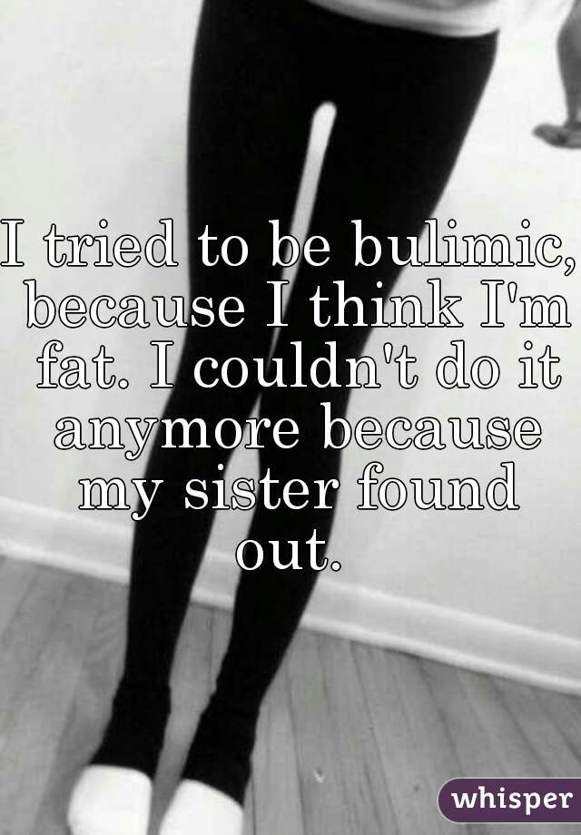 I tried to be bulimic, because I think I'm fat. I couldn't do it anymore because my sister found out. 