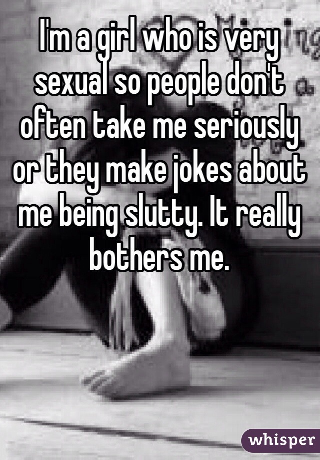 I'm a girl who is very sexual so people don't often take me seriously or they make jokes about me being slutty. It really bothers me. 