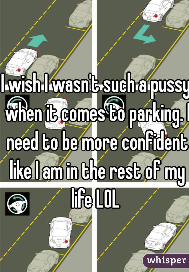 I wish I wasn't such a pussy when it comes to parking. I need to be more confident like I am in the rest of my life LOL 