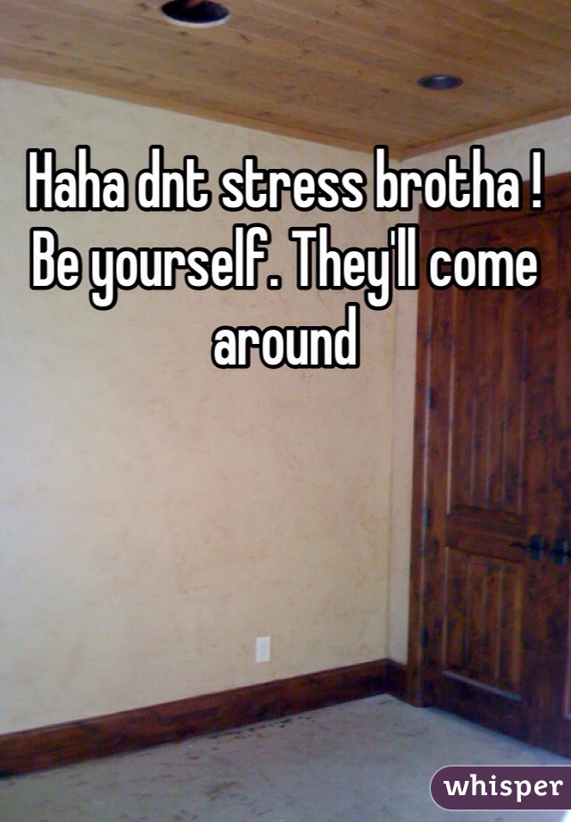 Haha dnt stress brotha ! Be yourself. They'll come around