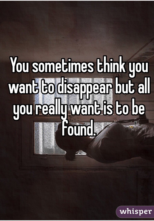 You sometimes think you want to disappear but all you really want is to be found.