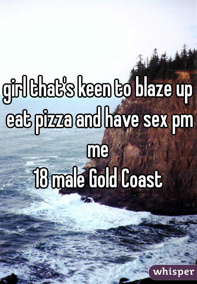girl that's keen to blaze up eat pizza and have sex pm me 
18 male Gold Coast
