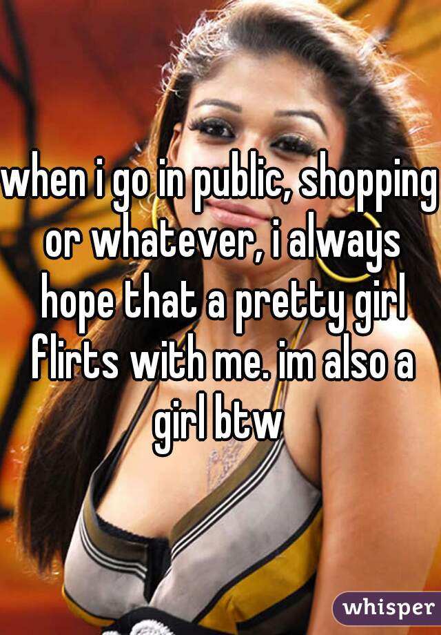 when i go in public, shopping or whatever, i always hope that a pretty girl flirts with me. im also a girl btw 