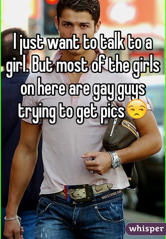 I just want to talk to a girl. But most of the girls on here are gay guys trying to get pics😒