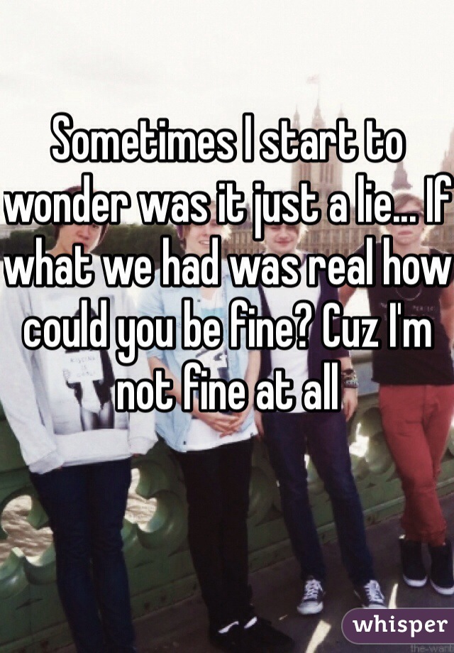 Sometimes I start to wonder was it just a lie... If what we had was real how could you be fine? Cuz I'm not fine at all 