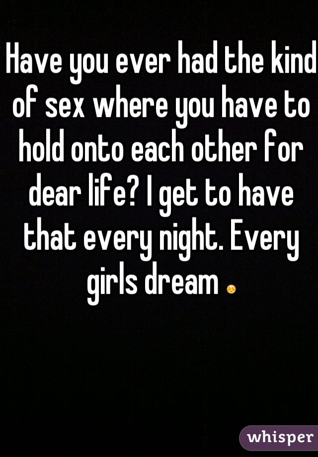 Have you ever had the kind of sex where you have to hold onto each other for dear life? I get to have that every night. Every girls dream ☺
