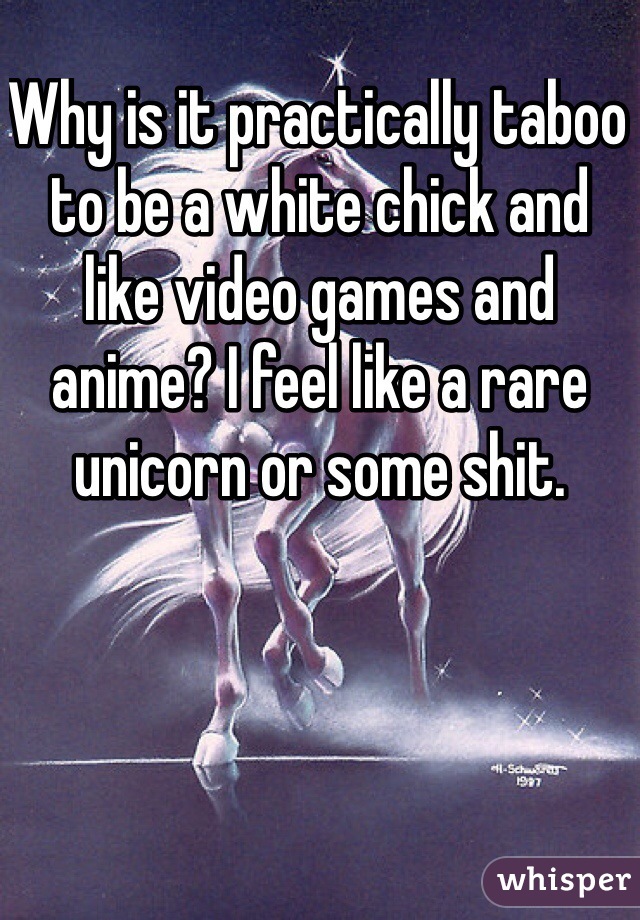 Why is it practically taboo to be a white chick and like video games and anime? I feel like a rare unicorn or some shit.
