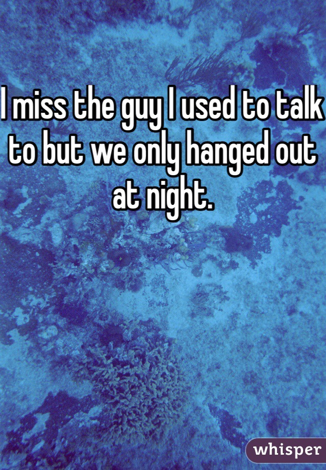 I miss the guy I used to talk to but we only hanged out at night.