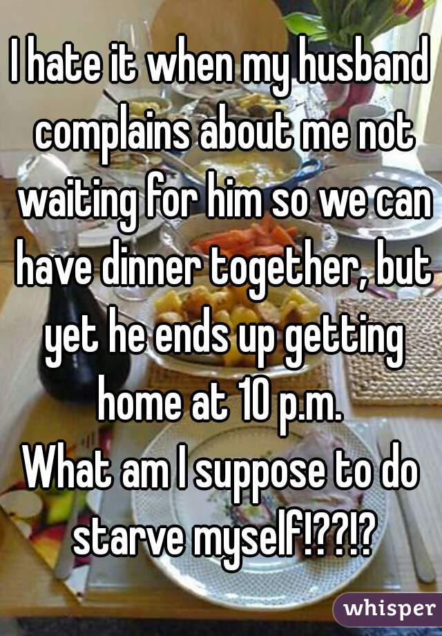 I hate it when my husband complains about me not waiting for him so we can have dinner together, but yet he ends up getting home at 10 p.m. 
What am I suppose to do starve myself!??!?