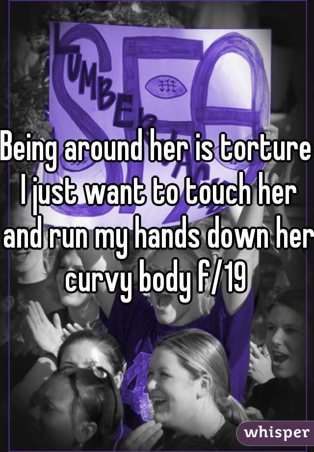 Being around her is torture I just want to touch her and run my hands down her curvy body f/19 