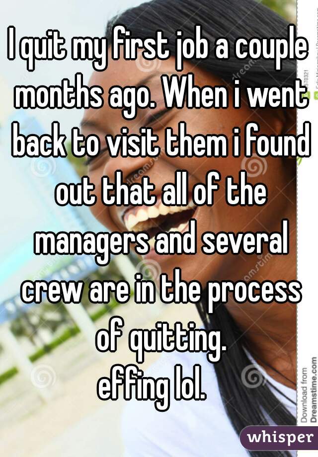 I quit my first job a couple months ago. When i went back to visit them i found out that all of the managers and several crew are in the process of quitting.

effing lol.  
