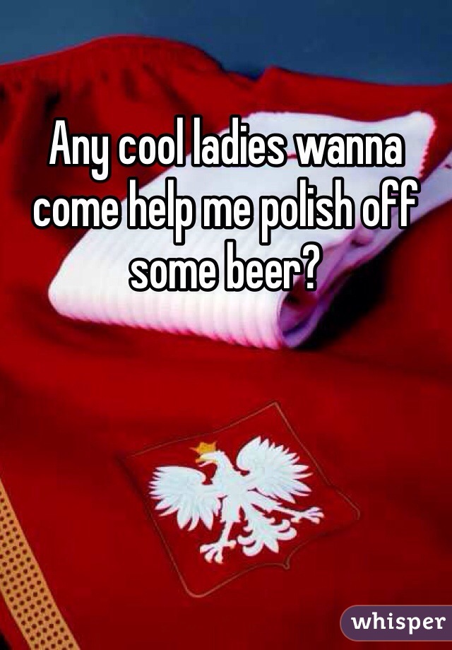 Any cool ladies wanna come help me polish off some beer?