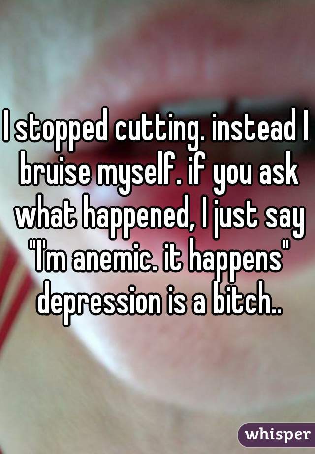 I stopped cutting. instead I bruise myself. if you ask what happened, I just say "I'm anemic. it happens" depression is a bitch..