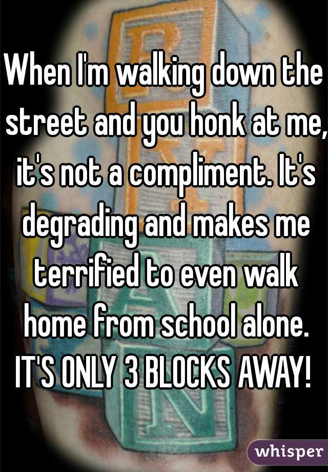 When I'm walking down the street and you honk at me, it's not a compliment. It's degrading and makes me terrified to even walk home from school alone. IT'S ONLY 3 BLOCKS AWAY! 