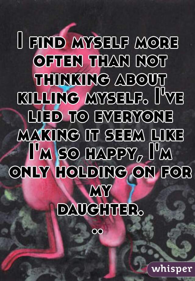I find myself more often than not thinking about killing myself. I've lied to everyone making it seem like I'm so happy, I'm only holding on for my daughter...