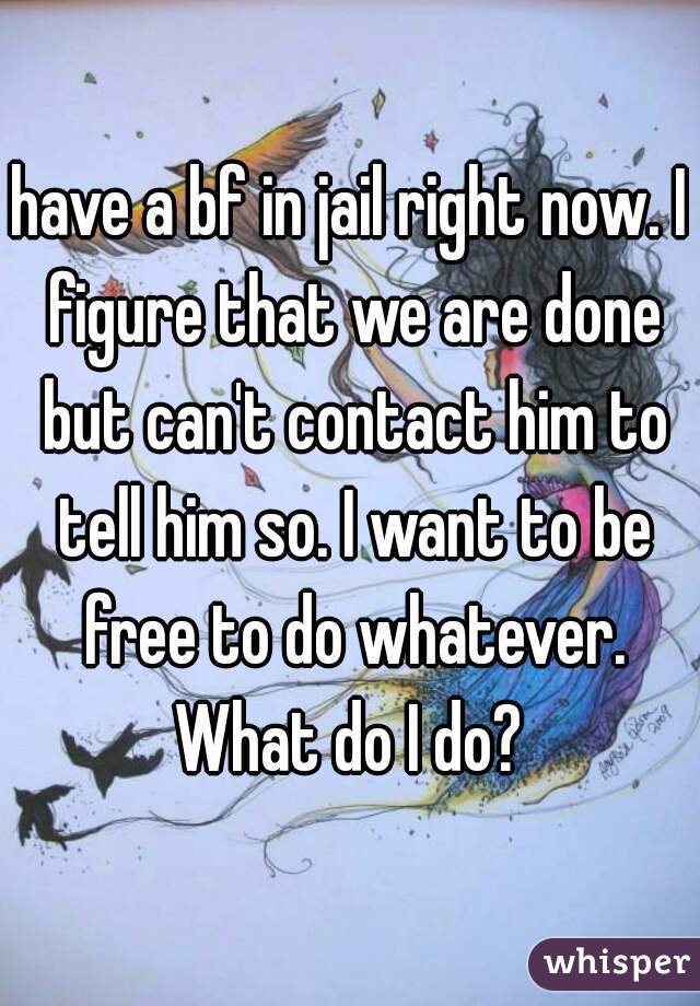 have a bf in jail right now. I figure that we are done but can't contact him to tell him so. I want to be free to do whatever. What do I do? 