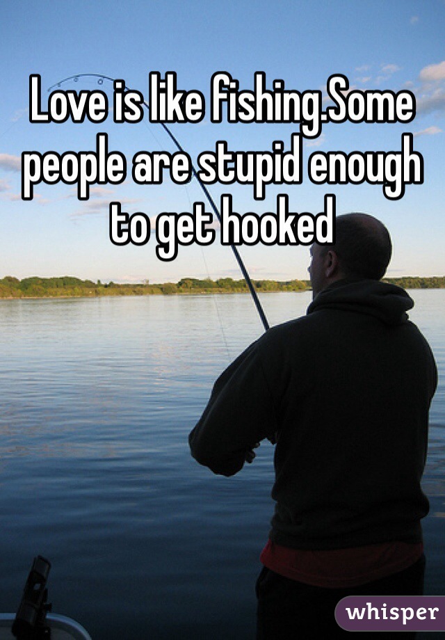 Love is like fishing.Some people are stupid enough to get hooked