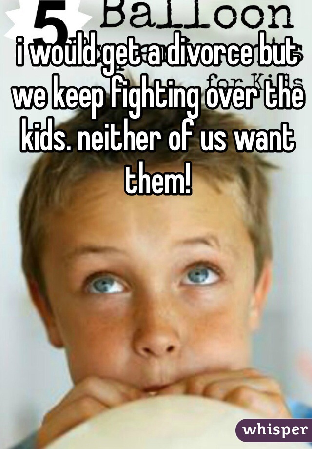 i would get a divorce but we keep fighting over the kids. neither of us want them!