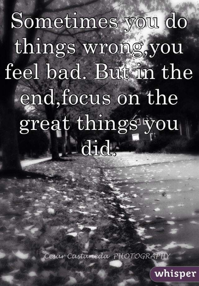 Sometimes you do things wrong,you feel bad. But in the end,focus on the great things you did. 