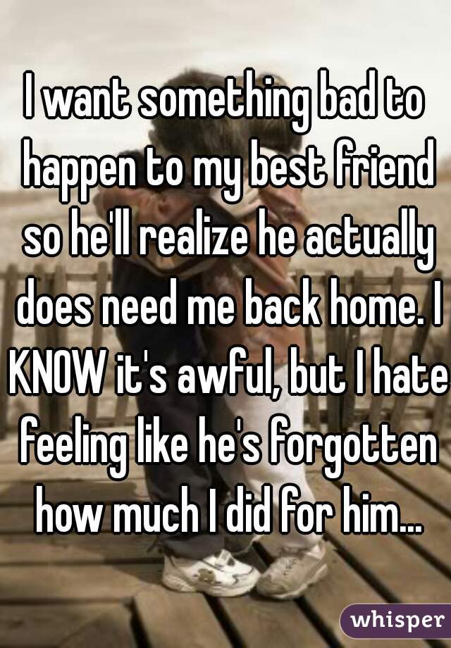 I want something bad to happen to my best friend so he'll realize he actually does need me back home. I KNOW it's awful, but I hate feeling like he's forgotten how much I did for him...