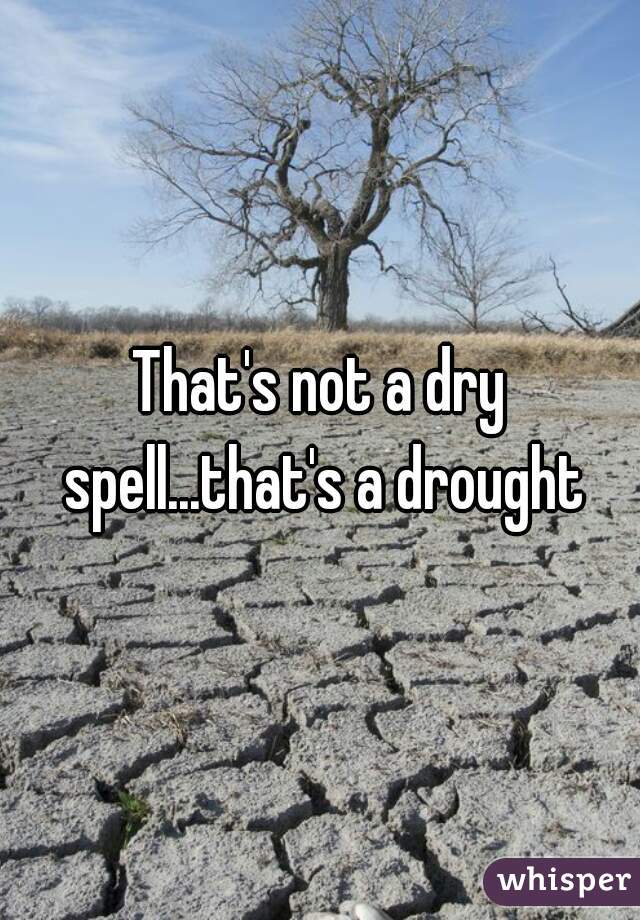 That's not a dry spell...that's a drought