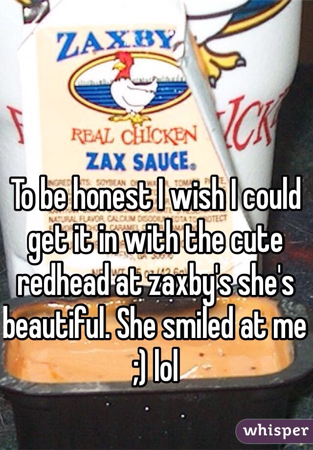 To be honest I wish I could  get it in with the cute redhead at zaxby's she's beautiful. She smiled at me ;) lol 