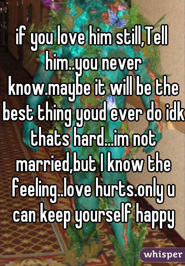 if you love him still,Tell him..you never know.maybe it will be the best thing youd ever do idk thats hard...im not married,but I know the feeling..love hurts.only u can keep yourself happy