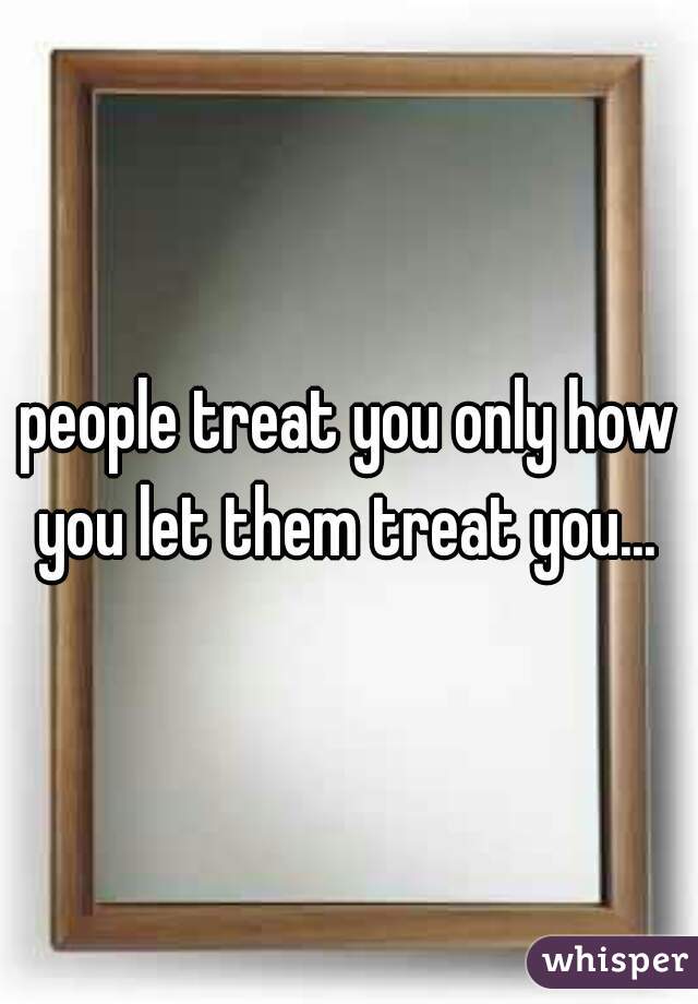 people treat you only how you let them treat you... 