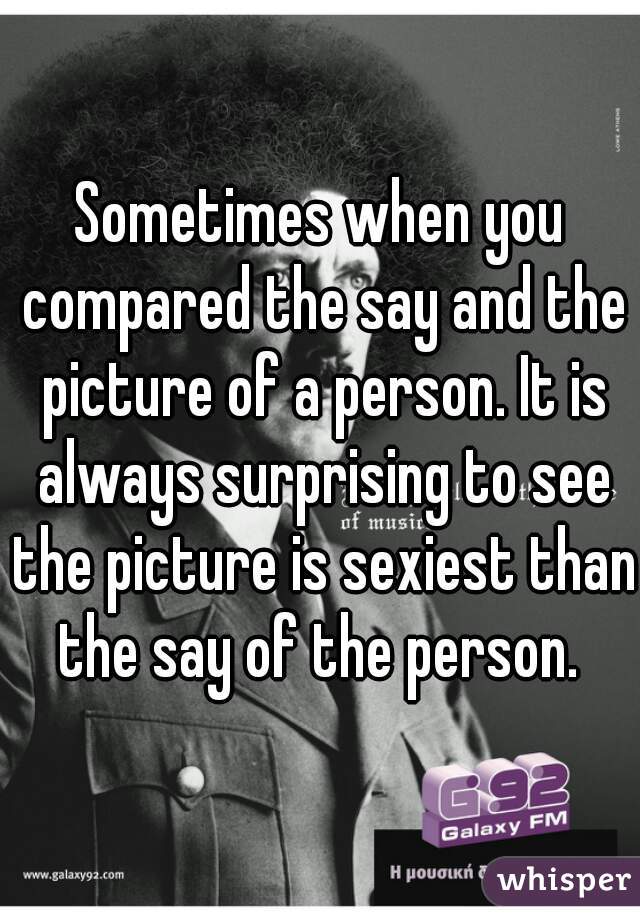 Sometimes when you compared the say and the picture of a person. It is always surprising to see the picture is sexiest than the say of the person. 
