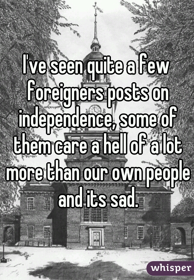 I've seen quite a few foreigners posts on independence, some of them care a hell of a lot more than our own people and its sad.
