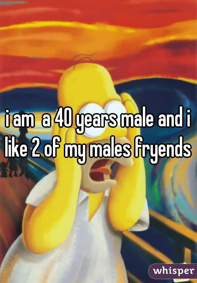 i am  a 40 years male and i like 2 of my males fryends 