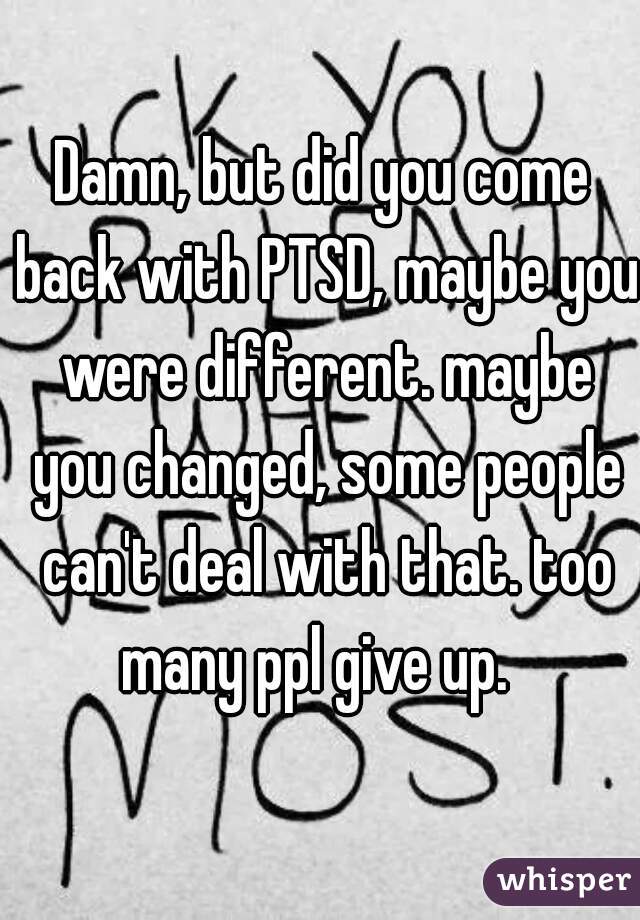 Damn, but did you come back with PTSD, maybe you were different. maybe you changed, some people can't deal with that. too many ppl give up.  