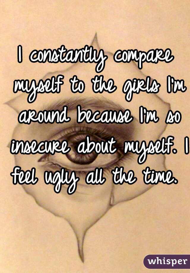 I constantly compare myself to the girls I'm around because I'm so insecure about myself. I feel ugly all the time. 