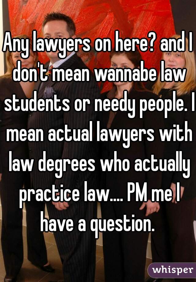 Any lawyers on here? and I don't mean wannabe law students or needy people. I mean actual lawyers with law degrees who actually practice law.... PM me I have a question. 