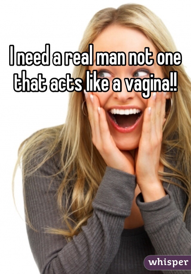I need a real man not one that acts like a vagina!!
