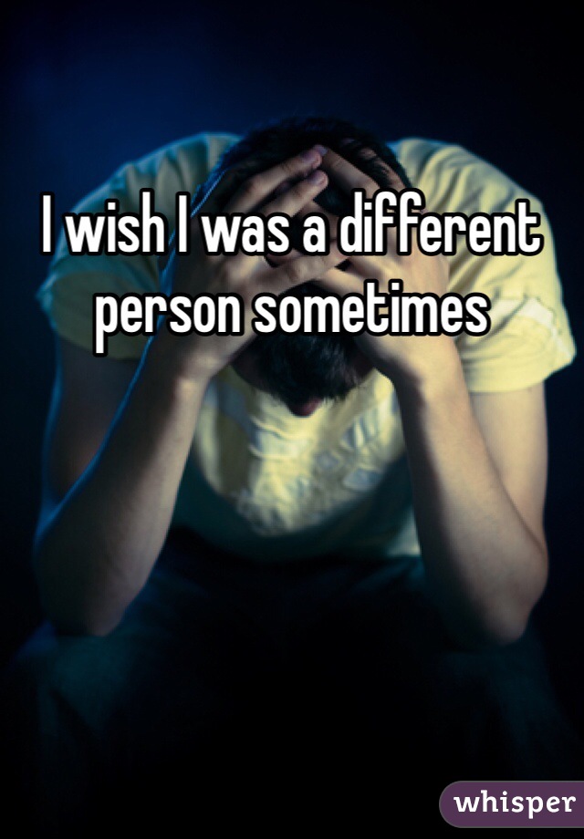 I wish I was a different person sometimes