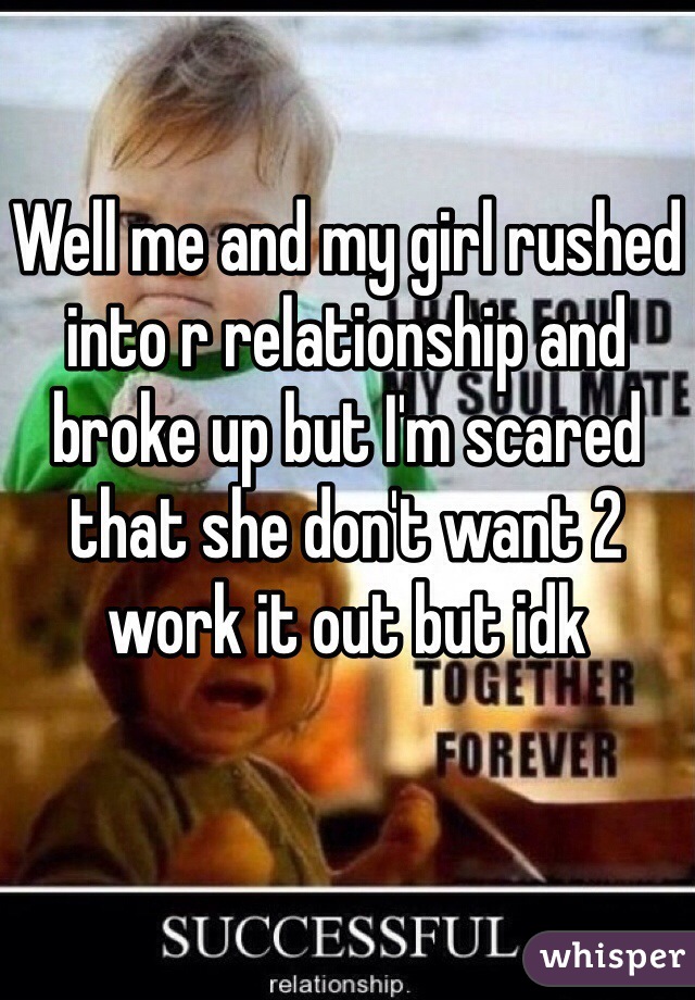 Well me and my girl rushed into r relationship and broke up but I'm scared that she don't want 2 work it out but idk 